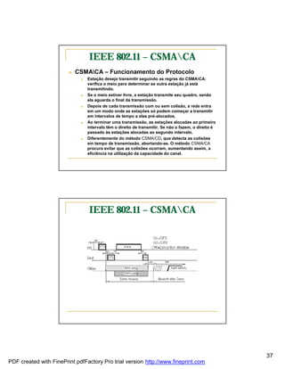 IEEE 802.11 – CSMACA
                        n   CSMACA – Funcionamento do Protocolo
                             n   Estação deseja transmitir seguindo as regras do CSMACA:
                                 verifica o meio para determinar se outra estação já está
                                 transmitindo.
                             n   Se o meio estiver livre, a estação transmite seu quadro, senão
                                 ela aguarda o final da transmissão.
                             n   Depois de cada transmissão com ou sem colisão, a rede entra
                                 em um modo onde as estações só podem começar a transmitir
                                 em intervalos de tempo a elas pré-alocados.
                             n   Ao terminar uma transmissão, as estações alocadas ao primeiro
                                 intervalo têm o direito de transmitir. Se não o fazem, o direito é
                                 passado às estações alocadas ao segundo intervalo.
                             n   Diferentemente do método CSMA/CD, que detecta as colisões
                                 em tempo de transmissão, abortando-as. O método CSMA/CA
                                 procura evitar que as colisões ocorram, aumentando assim, a
                                 eficiência na utilização da capacidade do canal.




                                 IEEE 802.11 – CSMACA




                                                                                                      37
PDF created with FinePrint pdfFactory Pro trial version http://www.fineprint.com
 