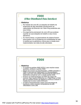 FDDI
                                 (Fiber Distributed Data Interface)
                        n   Histórico
                            q   Na metade dos anos 80, as estações de trabalho de
                                engenharia de alta velocidade impulsionaram as
                                capacidades da Ethernet e da Token Ring existentes aos
                                seus limites.
                            q   Os engenheiros precisavam de uma LAN que pudesse
                                suportar as suas estações de trabalho e seus novos
                                aplicativos.
                            q   Ao mesmo tempo, os gerenciadores de sistema ficaram
                                preocupados com os problemas de confiabilidade da rede
                                à medida que os aplicativos críticos para a missão eram
                                implementados nas redes de alta velocidade.




                                                    FDDI

                        n   Histórico
                            q   O comitê de padrões ANSI X3T9.5, para resolver essas
                                questões, produziu o padrão FDDI.
                            q   Depois de concluir as especificações, o ANSI submeteu a
                                FDDI à International Organization for Standardization
                                (ISO), que criou uma versão internacional da FDDI que é
                                totalmente compatível com a versão padrão ANSI.
                            q   Embora as implementações da FDDI não sejam tão
                                comuns, hoje, quanto a Ethernet ou a Token Ring, a FDDI
                                tem um grande número de adeptos e continua a crescer à
                                medida que os seus custos diminuem.
                            q   A FDDI é freqüentemente usada como tecnologia de
                                backbone e para conectar computadores de alta
                                velocidade a uma LAN.




                                                                                          38
PDF created with FinePrint pdfFactory Pro trial version http://www.fineprint.com
 