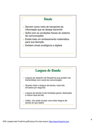 Sinais

                        n   Servem como meio de transporte da
                            informação que se deseja transmitir
                        n   Sofre com as condições físicas do sistema
                            de comunicações
                        n   Existe todo um embasamento matemático
                            para sua decrição
                        n   Existem sinais analógicos e digitais




                                       Largura de Banda

                        n   Largura do espectro de frequência que podem ser
                            transmitidas num canal de comunicação

                        n   Quanto maior a largura de banda, mais bits
                            enviados por segundo

                        n   Largura de banda muito limitadas geram distorções
                            e menor taxa de bits

                        n   Vídeo, Voz pode ocupar uma maior largura de
                            banda do que dados




                                                                                   4
PDF created with FinePrint pdfFactory Pro trial version http://www.fineprint.com
 