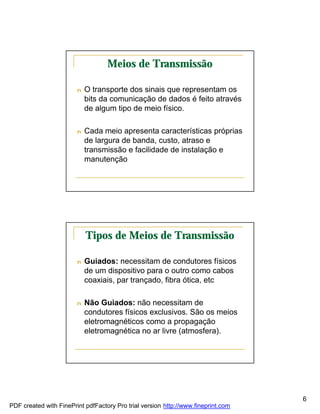 Meios de Transmissão

                        n   O transporte dos sinais que representam os
                            bits da comunicação de dados é feito através
                            de algum tipo de meio físico.

                        n   Cada meio apresenta características próprias
                            de largura de banda, custo, atraso e
                            transmissão e facilidade de instalação e
                            manutenção




                            Tipos de Meios de Transmissão

                        n   Guiados: necessitam de condutores físicos
                            de um dispositivo para o outro como cabos
                            coaxiais, par trançado, fibra ótica, etc

                        n   Não Guiados: não necessitam de
                            condutores físicos exclusivos. São os meios
                            eletromagnéticos como a propagação
                            eletromagnética no ar livre (atmosfera).




                                                                                   6
PDF created with FinePrint pdfFactory Pro trial version http://www.fineprint.com
 