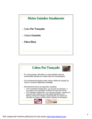 Meios Guiados Atualmente


                        n   Cabo Par Trançado

                        n   Cabos Coaxiais

                        n   Fibra Ótica




                                         Cabos Par Trançado

                        n   É o mais popular, difundido e o mais adotado meio de
                            transmissão utilizado em redes locais de computadores

                        n   Os condutores trançados visam evitar o efeito de indução do
                            sinal no condutor adjacente (crosstalk)

                        n   Normalmente temos as seguintes variações:
                            q   UTP (Unshielded Twisted Pair) - par trançado não-blindado - o
                                sinal segue com polaridades invertidas em cada cabo do par
                            q   STP (Shielded Twisted Pair) - par trançado blindado - utilizado em
                                meios de alta incidência de ruídos eletromagnéticos como
                                fábricas, linhas de montagem, transmissores, etc. Devem ser
                                aterrados em ambos os lados (efeito irradiador da blindagem).




                                                                                                     7
PDF created with FinePrint pdfFactory Pro trial version http://www.fineprint.com
 