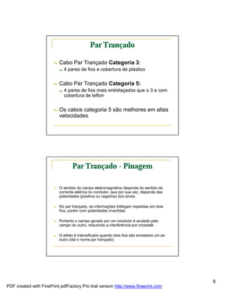 Par Trançado

                        n   Cabo Par Trançado Categoria 3:
                            q   4 pares de fios e cobertura de plástico


                        n   Cabo Par Trançado Categoria 5:
                            q   4 pares de fios mais entrelaçados que o 3 e com
                                cobertura de teflon


                        n   Os cabos categoria 5 são melhores em altas
                            velocidades




                                    Par Trançado - Pinagem

                        n   O sentido do campo eletromagnético depende do sentido da
                            corrente elétrica no condutor, que por sua vez, depende das
                            polaridades (positiva ou negativa) dos sinais

                        n   No par trançado, as informações trafegam repetidas em dois
                            fios, porém com polaridades invertidas

                        n   Portanto o campo gerado por um condutor é anulado pelo
                            campo do outro, reduzindo a interferência por crosstalk

                        n   O efeito é intensificado quando dois fios são enrolados um ao
                            outro (daí o nome par trançado)




                                                                                            8
PDF created with FinePrint pdfFactory Pro trial version http://www.fineprint.com
 