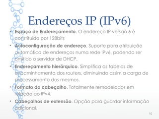 Endereços IP (IPv6)
• Espaço de Endereçamento. O endereço IP versão 6 é
constituído por 128bits
• Autoconfiguração de endereço. Suporte para atribuição
automática de endereços numa rede IPv6, podendo ser
omitido o servidor de DHCP.
• Endereçamento hierárquico. Simplifica as tabelas de
encaminhamento dos routers, diminuindo assim a carga de
processamento dos mesmos.
• Formato do cabeçalho. Totalmente remodelados em
relação ao IPv4.
• Cabeçalhos de extensão. Opção para guardar informação
adicional.
10
 