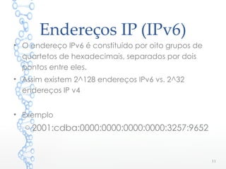 Endereços IP (IPv6)
• O endereço IPv6 é constituído por oito grupos de
quartetos de hexadecimais, separados por dois
pontos entre eles.
• Assim existem 2^128 endereços IPv6 vs. 2^32
endereços IP v4
• Exemplo
o 2001:cdba:0000:0000:0000:0000:3257:9652
11
 