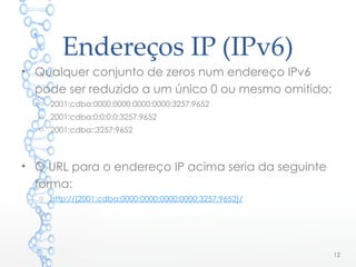 Endereços IP (IPv6)
• Qualquer conjunto de zeros num endereço IPv6
pode ser reduzido a um único 0 ou mesmo omitido:
o 2001:cdba:0000:0000:0000:0000:3257:9652
o 2001:cdba:0:0:0:0:3257:9652
o 2001:cdba::3257:9652
• O URL para o endereço IP acima seria da seguinte
forma:
o http://[2001:cdba:0000:0000:0000:0000:3257:9652]/
12
 