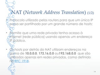 NAT (Network Address Translation) (1/2)
• Protocolo utilizado pelos routers para que um único IP
possa ser partilhado por um grande número de hosts;
• Permite que uma rede privada tenha acesso à
Internet (rede pública) usando apenas um endereço
IP público.
• Os hosts por detrás do NAT utilizam endereços na
gama de 10.0.0.0, 172.16.0.0 ou192.168.0.0 que são
utilizados apenas em redes privadas, como definido
no RFC 1918.
14
 