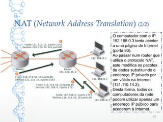 NAT (Network Address Translation) (2/2)
O computador com o IP
192.168.0.3 tenta aceder
a uma página de Internet
(porta 80).
Ao passar num router que
utilize o protocolo NAT,
este modifica os pacotes
de dados substituindo o
endereço IP privado por
um válido na Internet
(131.110.14.2).
Desta forma, todos os
computadores da rede
podem utilizar apenas um
endereço IP público para
acederem à Internet.
15
 