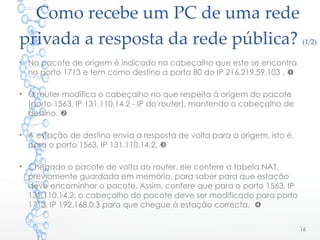 Como recebe um PC de uma rede
privada a resposta da rede pública? (1/2)
• No pacote de origem é indicado no cabeçalho que este se encontra
no porto 1713 e tem como destino a porta 80 do IP 216.219.59.103 . 
• O router modifica o cabeçalho no que respeita à origem do pacote
(porto 1563, IP 131.110.14.2 - IP do router), mantendo o cabeçalho de
destino. 
• A estação de destino envia a resposta de volta para a origem, isto é,
para o porto 1563, IP 131.110.14.2. 
• Chegado o pacote de volta ao router, ele confere a tabela NAT,
previamente guardada em memória, para saber para que estação
deve encaminhar o pacote. Assim, confere que para o porto 1563, IP
131.110.14.2, o cabeçalho do pacote deve ser modificado para porto
1713, IP 192.168.0.3 para que chegue à estação correcta. 
16
 