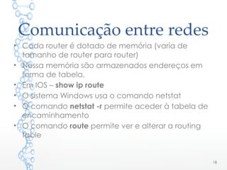 Comunicação entre redes
• Cada router é dotado de memória (varia de
tamanho de router para router)
• Nessa memória são armazenados endereços em
forma de tabela.
• Em IOS – show ip route
• O sistema Windows usa o comando netstat
• O comando netstat -r permite aceder à tabela de
encaminhamento
• O comando route permite ver e alterar a routing
table
18
 