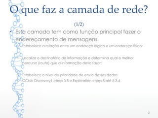 O que faz a camada de rede?
(1/2)
• Esta camada tem como função principal fazer o
endereçamento de mensagens.
o Estabelece a relação entre um endereço lógico e um endereço físico;
o Localiza o destinatário da informação e determina qual o melhor
percurso (route) que a informação deve fazer;
o Estabelece o nível de prioridade de envio desses dados.
o CCNA Discovery1 chap 3.5 e Exploration chap 5 até 5.3.4
2
 
