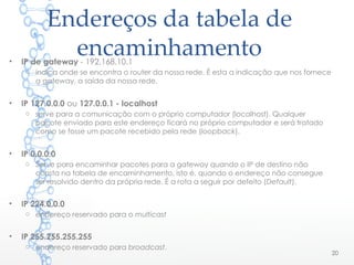 Endereços da tabela de
encaminhamento• IP de gateway - 192.168.10.1
o indica onde se encontra o router da nossa rede. É esta a indicação que nos fornece
a gateway, a saída da nossa rede.
• IP 127.0.0.0 ou 127.0.0.1 - localhost
o serve para a comunicação com o próprio computador (localhost). Qualquer
pacote enviado para este endereço ficará no próprio computador e será tratado
como se fosse um pacote recebido pela rede (loopback).
• IP 0.0.0.0
o Serve para encaminhar pacotes para a gateway quando o IP de destino não
consta na tabela de encaminhamento, isto é, quando o endereço não consegue
ser resolvido dentro da própria rede. É a rota a seguir por defeito (Default).
• IP 224.0.0.0
o endereço reservado para o multicast
• IP 255.255.255.255
o endereço reservado para broadcast.
20
 