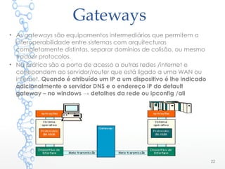 Gateways
• As gateways são equipamentos intermediários que permitem a
interoperabilidade entre sistemas com arquitecturas
completamente distintas, separar domínios de colisão, ou mesmo
traduzir protocolos.
• Na prática são a porta de acesso a outras redes /internet e
correpondem ao servidor/router que está ligado a uma WAN ou
internet. Quando é atribuído um IP a um dispositivo é lhe indicado
adicionalmente o servidor DNS e o endereço IP do default
gateway – no windows → detalhes da rede ou ipconfig /all
22
 