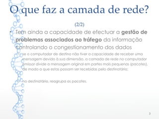 O que faz a camada de rede?
(2/2)
• Tem ainda a capacidade de efectuar a gestão de
problemas associados ao tráfego da informação
controlando o congestionamento dos dados
o se o computador de destino não tiver a capacidade de receber uma
mensagem devido à sua dimensão, a camada de rede no computador
emissor divide a mensagem original em partes mais pequenas (pacotes),
de modo a que estas possam ser recebidas pelo destinatário;
o no destinatário, reagrupa os pacotes.
3
 