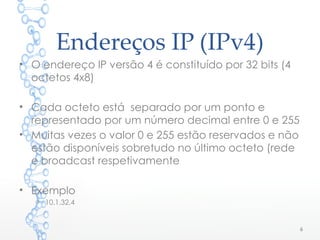 Endereços IP (IPv4)
• O endereço IP versão 4 é constituído por 32 bits (4
octetos 4x8)
• Cada octeto está separado por um ponto e
representado por um número decimal entre 0 e 255
• Muitas vezes o valor 0 e 255 estão reservados e não
estão disponíveis sobretudo no último octeto (rede
e broadcast respetivamente
• Exemplo
o 10.1.32.4
6
 