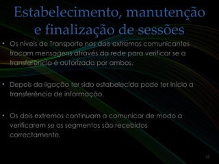 Estabelecimento, manutençãoEstabelecimento, manutenção
e finalização de sessõese finalização de sessões
• Os níveis de Transporte nos dois extremos comunicantesOs níveis de Transporte nos dois extremos comunicantes
trocam mensagens através da rede para verificar se atrocam mensagens através da rede para verificar se a
transferência é autorizada por ambos.transferência é autorizada por ambos.
• Depois da ligação ter sido estabelecida pode ter início aDepois da ligação ter sido estabelecida pode ter início a
transferência de informação.transferência de informação.
• Os dois extremos continuam a comunicar de modo aOs dois extremos continuam a comunicar de modo a
verificarem se os segmentos são recebidosverificarem se os segmentos são recebidos
correctamente.correctamente.
12
 