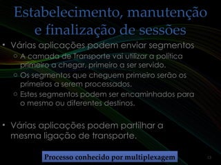 Estabelecimento, manutençãoEstabelecimento, manutenção
e finalização de sessõese finalização de sessões
• Várias aplicações podem enviar segmentosVárias aplicações podem enviar segmentos
o A camada de Transporte vai utilizar a política
primeiro a chegar, primeiro a ser servido.
o Os segmentos que cheguem primeiro serão os
primeiros a serem processados.
o Estes segmentos podem ser encaminhados para
o mesmo ou diferentes destinos.
• Várias aplicações podem partilhar aVárias aplicações podem partilhar a
mesma ligação de transporte.mesma ligação de transporte.
Processo conhecido por multiplexagemProcesso conhecido por multiplexagem 13
 