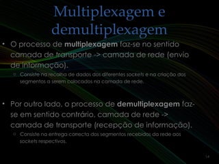 Multiplexagem eMultiplexagem e
demultiplexagemdemultiplexagem
• O processo deO processo de multiplexagemmultiplexagem faz-se no sentidofaz-se no sentido
camada de transporte -> camada de rede (enviocamada de transporte -> camada de rede (envio
de informação).de informação).
o Consiste na recolha de dados dos diferentes sockets e na criação dos
segmentos a serem colocados na camada de rede.
• Por outro lado, o processo dePor outro lado, o processo de demultiplexagemdemultiplexagem faz-faz-
se em sentido contrário, camada de rede ->se em sentido contrário, camada de rede ->
camada de transporte (recepção de informação).camada de transporte (recepção de informação).
o Consiste na entrega correcta dos segmentos recebidos da rede aos
sockets respectivos.
14
 