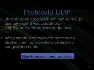 Protocolo UDPProtocolo UDP
• Utilizado para aplicações em tempo real, jáUtilizado para aplicações em tempo real, já
que privilegia a velocidade e aque privilegia a velocidade e a
simplicidade (cabeçalhos pequenos).simplicidade (cabeçalhos pequenos).
• Não garante a entrega dos pacotes noNão garante a entrega dos pacotes no
destino, nem faz o controlo de erros oudestino, nem faz o controlo de erros ou
congestionamento.congestionamento.
Não fornece um serviço fiávelNão fornece um serviço fiável
17
 