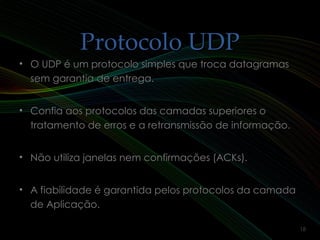 Protocolo UDPProtocolo UDP
• O UDP é um protocolo simples que troca datagramasO UDP é um protocolo simples que troca datagramas
sem garantia de entrega.sem garantia de entrega.
• Confia aos protocolos das camadas superiores oConfia aos protocolos das camadas superiores o
tratamento de erros e a retransmissão de informação.tratamento de erros e a retransmissão de informação.
• Não utiliza janelas nem confirmações (ACKs).Não utiliza janelas nem confirmações (ACKs).
• A fiabilidade é garantida pelos protocolos da camadaA fiabilidade é garantida pelos protocolos da camada
de Aplicação.de Aplicação.
18
 