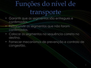Funções do nível deFunções do nível de
transportetransporte
• Garantir que os segmentos são entregues eGarantir que os segmentos são entregues e
confirmados.confirmados.
• Retransmitir os segmentos que não foramRetransmitir os segmentos que não foram
confirmados.confirmados.
• Colocar os segmentos na sequência correta noColocar os segmentos na sequência correta no
destino.destino.
• Fornecer mecanismos de prevenção e controlo deFornecer mecanismos de prevenção e controlo de
congestão.congestão.
2
 