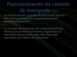Funcionamento da camadaFuncionamento da camada
de transportede transporte (2/2)(2/2)
• Os protocolos da camada de transporte apenasOs protocolos da camada de transporte apenas
são implementados nas estações terminaissão implementados nas estações terminais
(extremo a extremo).(extremo a extremo).
• A camada de transporte faz a transferência daA camada de transporte faz a transferência da
informação extremo a extremo, separando asinformação extremo a extremo, separando as
camadas responsáveis pelo meio físico dascamadas responsáveis pelo meio físico das
camadas que tratam da aplicaçãocamadas que tratam da aplicação
4
 