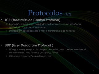 ProtocolosProtocolos (1/2)(1/2)
• TCP (TCP (Transmission Control ProtocolTransmission Control Protocol))
o Responsável pelo envio dos dados de forma correta, na sequência
apropriada e sem erros, pela rede.
o Utilizado em aplicações de e-mail e transferência de ficheiros
• UDP (UDP (User Datagram ProtocolUser Datagram Protocol ))
o Não garante que o pacote chegue ao destino, nem de forma ordenada,
nem sem erros. Não fornece um serviço fiável.
o Utilizado em aplicações em tempo real
5
 
