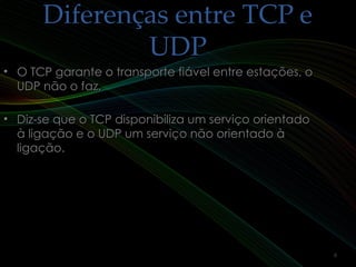 Diferenças entre TCP eDiferenças entre TCP e
UDPUDP
• O TCP garante o transporte fiável entre estações, oO TCP garante o transporte fiável entre estações, o
UDP não o faz.UDP não o faz.
• Diz-se que o TCP disponibiliza um serviço orientadoDiz-se que o TCP disponibiliza um serviço orientado
à ligação e o UDP um serviço não orientado àà ligação e o UDP um serviço não orientado à
ligação.ligação.
6
 