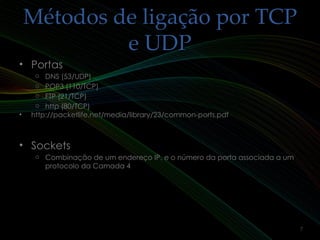 Métodos de ligação por TCPMétodos de ligação por TCP
e UDPe UDP
• PortasPortas
o DNS (53/UDP)
o POP3 (110/TCP)
o FTP (21/TCP)
o http (80/TCP)
• http://packetlife.net/media/library/23/common-ports.pdfhttp://packetlife.net/media/library/23/common-ports.pdf
• SocketsSockets
o Combinação de um endereço IP, e o número da porta associada a um
protocolo da Camada 4
7
 