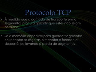 Protocolo TCPProtocolo TCP
• À medida que a camada de transporte enviaÀ medida que a camada de transporte envia
segmentos procura garantir que estes não sejamsegmentos procura garantir que estes não sejam
perdidos.perdidos.
• Se a memória disponível para guardar segmentosSe a memória disponível para guardar segmentos
no receptor se esgotar, o receptor é forçado ano receptor se esgotar, o receptor é forçado a
descartá-los, levando à perda de segmentosdescartá-los, levando à perda de segmentos
8
 