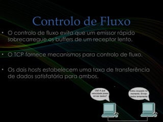 Controlo de FluxoControlo de Fluxo
9
• O controlo de fluxo evita que um emissor rápidoO controlo de fluxo evita que um emissor rápido
sobrecarregue os buffers de um receptor lento.sobrecarregue os buffers de um receptor lento.
• O TCP fornece mecanismos para controlo de fluxo.O TCP fornece mecanismos para controlo de fluxo.
• Os doisOs dois hostshosts estabelecem uma taxa de transferênciaestabelecem uma taxa de transferência
de dados satisfatória para ambos.de dados satisfatória para ambos.
 