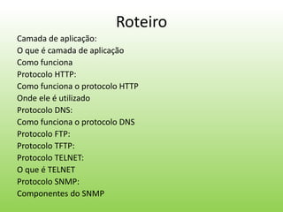 Roteiro
Camada de aplicação:
O que é camada de aplicação
Como funciona
Protocolo HTTP:
Como funciona o protocolo HTTP
Onde ele é utilizado
Protocolo DNS:
Como funciona o protocolo DNS
Protocolo FTP:
Protocolo TFTP:
Protocolo TELNET:
O que é TELNET
Protocolo SNMP:
Componentes do SNMP
 