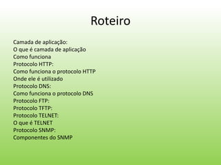 Roteiro
Camada de aplicação:
O que é camada de aplicação
Como funciona
Protocolo HTTP:
Como funciona o protocolo HTTP
Onde ele é utilizado
Protocolo DNS:
Como funciona o protocolo DNS
Protocolo FTP:
Protocolo TFTP:
Protocolo TELNET:
O que é TELNET
Protocolo SNMP:
Componentes do SNMP
 
