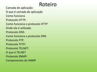 RoteiroCamada de aplicação:
O que é camada de aplicação
Como funciona
Protocolo HTTP:
Como funciona o protocolo HTTP
Onde ele é utilizado
Protocolo DNS:
Como funciona o protocolo DNS
Protocolo FTP:
Protocolo TFTP:
Protocolo TELNET:
O que é TELNET
Protocolo SNMP:
Componentes do SNMP
 