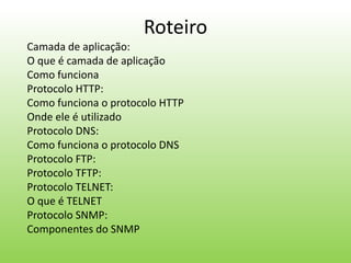 Roteiro
Camada de aplicação:
O que é camada de aplicação
Como funciona
Protocolo HTTP:
Como funciona o protocolo HTTP
Onde ele é utilizado
Protocolo DNS:
Como funciona o protocolo DNS
Protocolo FTP:
Protocolo TFTP:
Protocolo TELNET:
O que é TELNET
Protocolo SNMP:
Componentes do SNMP
 