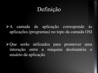 Definição
A camada de aplicação corresponde às
aplicações (programas) no topo da camada OSI
Que serão utilizados para promover uma
interação entre a máquina destinatária o
usuário da aplicação
 