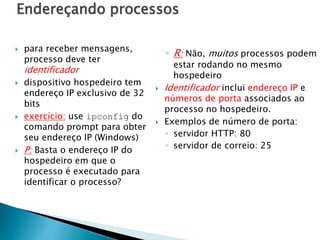 Endereçando processos
 para receber mensagens,
processo deve ter
identificador
 dispositivo hospedeiro tem
endereço IP exclusivo de 32
bits
 exercício: use ipconfig do
comando prompt para obter
seu endereço IP (Windows)
 P: Basta o endereço IP do
hospedeiro em que o
processo é executado para
identificar o processo?
◦ R: Não, muitos processos podem
estar rodando no mesmo
hospedeiro
 Identificador inclui endereço IP e
números de porta associados ao
processo no hospedeiro.
 Exemplos de número de porta:
◦ servidor HTTP: 80
◦ servidor de correio: 25
 