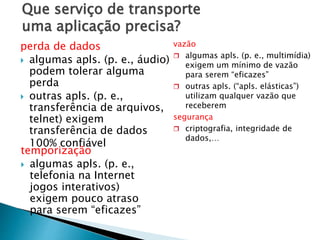 Que serviço de transporte
uma aplicação precisa?
perda de dados
 algumas apls. (p. e., áudio)
podem tolerar alguma
perda
 outras apls. (p. e.,
transferência de arquivos,
telnet) exigem
transferência de dados
100% confiável
temporização
 algumas apls. (p. e.,
telefonia na Internet
jogos interativos)
exigem pouco atraso
para serem “eficazes”
vazão
 algumas apls. (p. e., multimídia)
exigem um mínimo de vazão
para serem “eficazes”
 outras apls. (“apls. elásticas”)
utilizam qualquer vazão que
receberem
segurança
 criptografia, integridade de
dados,…
 