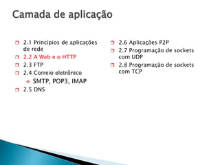 Camada de aplicação
 2.1 Princípios de aplicações
de rede
 2.2 A Web e o HTTP
 2.3 FTP
 2.4 Correio eletrônico
 SMTP, POP3, IMAP
 2.5 DNS
 2.6 Aplicações P2P
 2.7 Programação de sockets
com UDP
 2.8 Programação de sockets
com TCP
 
