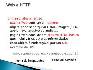 Web e HTTP
primeiro, algum jargão
 página Web consiste em objetos
 objeto pode ser arquivo HTML, imagem JPEG,
applet Java, arquivo de áudio,…
 página Web consiste em arquivo HTML básico
que inclui vários objetos referenciados
 cada objeto é endereçável por um URL
 exemplo de URL:
www.someschool.edu/someDept/pic.gif
nome do hospedeiro nome do caminho
 