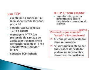 usa TCP:
 cliente inicia conexão TCP
(cria socket) com servidor,
porta 80
 servidor aceita conexão
TCP do cliente
 mensagens HTTP (do
protocolo da camada de
aplicação) trocadas entre
navegador (cliente HTTP) e
servidor Web (servidor
HTTP)
 conexão TCP fechada
HTTP é “sem estado”
 servidor não guarda
informações sobre
requisições passadas do
cliente
Protocolos que mantêm
“estado” são complexos!
 história passada (estado)
deve ser mantida
 se servidor/cliente falhar,
suas visões do “estado”
podem ser incoerentes,
devem ser reconciliadas
aparte
 