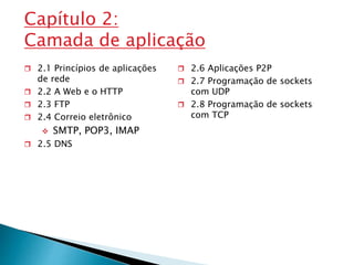 Capítulo 2:
Camada de aplicação
 2.1 Princípios de aplicações
de rede
 2.2 A Web e o HTTP
 2.3 FTP
 2.4 Correio eletrônico
 SMTP, POP3, IMAP
 2.5 DNS
 2.6 Aplicações P2P
 2.7 Programação de sockets
com UDP
 2.8 Programação de sockets
com TCP
 