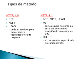 Tipos de método
HTTP/1.0
 GET
 POST
 HEAD
◦ pede ao servidor para
deixar objeto
requisitado fora da
resposta
HTTP/1.1
 GET, POST, HEAD
 PUT
◦ envia arquivo no corpo da
entidade ao caminho
especificado no campo de
URL
 DELETE
◦ exclui arquivo especificado
no campo de URL
 