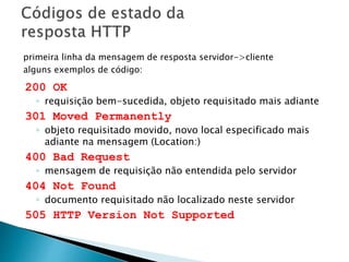 200 OK
◦ requisição bem-sucedida, objeto requisitado mais adiante
301 Moved Permanently
◦ objeto requisitado movido, novo local especificado mais
adiante na mensagem (Location:)
400 Bad Request
◦ mensagem de requisição não entendida pelo servidor
404 Not Found
◦ documento requisitado não localizado neste servidor
505 HTTP Version Not Supported
primeira linha da mensagem de resposta servidor->cliente
alguns exemplos de código:
 