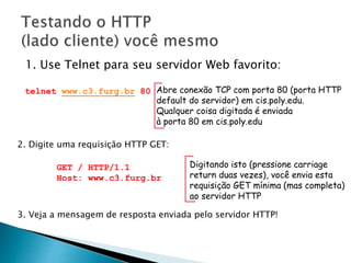 1. Use Telnet para seu servidor Web favorito:
Abre conexão TCP com porta 80 (porta HTTP
default do servidor) em cis.poly.edu.
Qualquer coisa digitada é enviada
à porta 80 em cis.poly.edu
telnet www.c3.furg.br 80
2. Digite uma requisição HTTP GET:
GET / HTTP/1.1
Host: www.c3.furg.br
Digitando isto (pressione carriage
return duas vezes), você envia esta
requisição GET mínima (mas completa)
ao servidor HTTP
3. Veja a mensagem de resposta enviada pelo servidor HTTP!
 