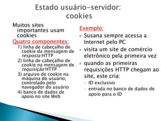 Muitos sites
importantes usam
cookies
Quatro componentes:
1) linha de cabeçalho de
cookie da mensagem de
resposta HTTP
2) linha de cabeçalho de
cookie na mensagem de
requisição HTTP
3) arquivo de cookie na
máquina do usuário,
controlado pelo
navegador do usuário
4) banco de dados de
apoio no site Web
Exemplo:
 Susana sempre acessa a
Internet pelo PC
 visita um site de comércio
eletrônico pela primeira vez
 quando as primeiras
requisições HTTP chegam ao
site, este cria:
◦ ID exclusivo
◦ entrada no banco de dados de
apoio para o ID
 