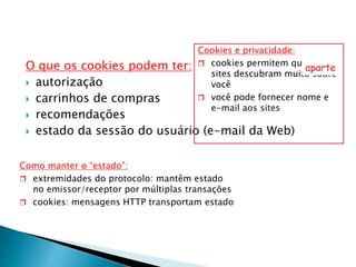 O que os cookies podem ter:
 autorização
 carrinhos de compras
 recomendações
 estado da sessão do usuário (e-mail da Web)
Cookies e privacidade:
 cookies permitem que os
sites descubram muito sobre
você
 você pode fornecer nome e
e-mail aos sites
aparte
Como manter o “estado”:
 extremidades do protocolo: mantêm estado
no emissor/receptor por múltiplas transações
 cookies: mensagens HTTP transportam estado
 