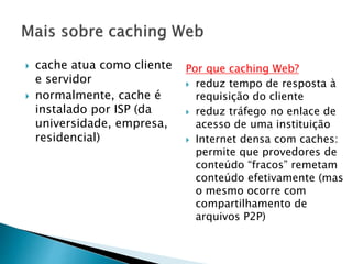  cache atua como cliente
e servidor
 normalmente, cache é
instalado por ISP (da
universidade, empresa,
residencial)
Por que caching Web?
 reduz tempo de resposta à
requisição do cliente
 reduz tráfego no enlace de
acesso de uma instituição
 Internet densa com caches:
permite que provedores de
conteúdo “fracos” remetam
conteúdo efetivamente (mas
o mesmo ocorre com
compartilhamento de
arquivos P2P)
 