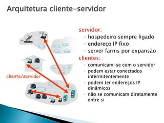 Arquitetura cliente-servidor
servidor:
◦ hospedeiro sempre ligado
◦ endereço IP fixo
◦ server farms por expansão
clientes:
◦ comunicam-se com o servidor
◦ podem estar conectados
intermitentemente
◦ podem ter endereços IP
dinâmicos
◦ não se comunicam diretamente
entre si
cliente/servidor
 