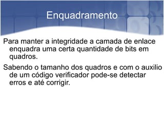 Enquadramento Para manter a integridade a camada de enlace enquadra uma certa quantidade de bits em quadros. Sabendo o tamanho dos quadros e com o auxilio de um código verificador pode-se detectar erros e até corrigir. 