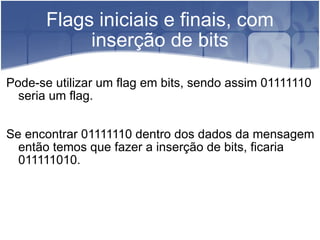 Flags iniciais e finais, com inserção de bits Pode-se utilizar um flag em bits, sendo assim 01111110 seria um flag. Se encontrar 01111110 dentro dos dados da mensagem então temos que fazer a inserção de bits, ficaria 011111010. 